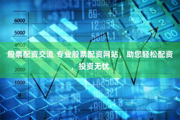 股票配资交流 专业股票配资网站，助您轻松配资，投资无忧