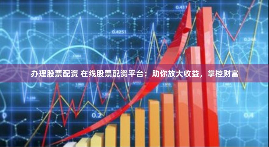 办理股票配资 在线股票配资平台：助你放大收益，掌控财富