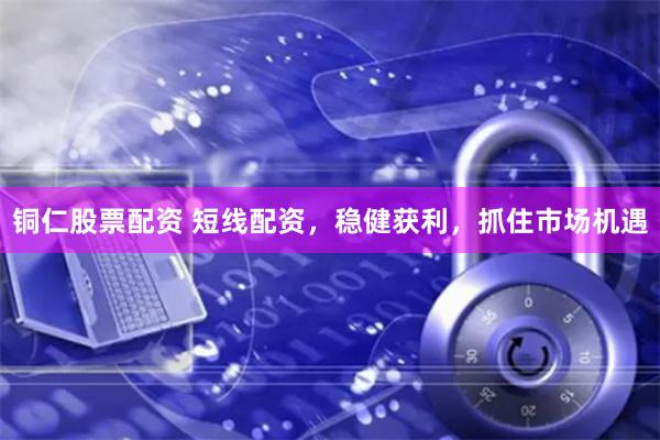 铜仁股票配资 短线配资，稳健获利，抓住市场机遇