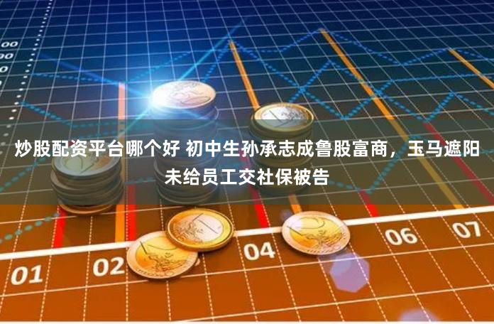 炒股配资平台哪个好 初中生孙承志成鲁股富商，玉马遮阳未给员工交社保被告