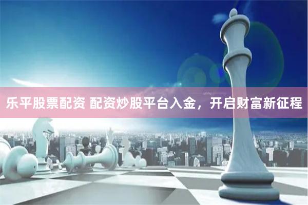 乐平股票配资 配资炒股平台入金，开启财富新征程
