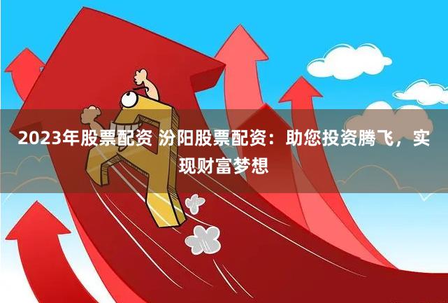 2023年股票配资 汾阳股票配资：助您投资腾飞，实现财富梦想