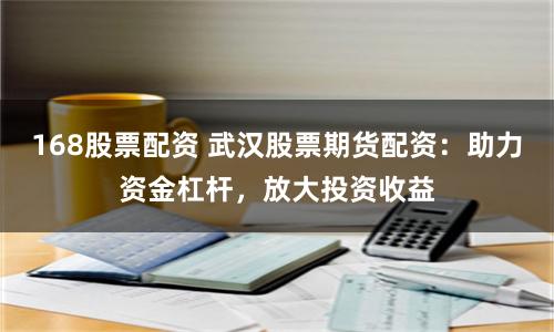 168股票配资 武汉股票期货配资：助力资金杠杆，放大投资收益