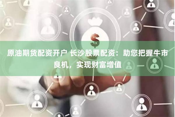 原油期货配资开户 长沙股票配资：助您把握牛市良机，实现财富增值