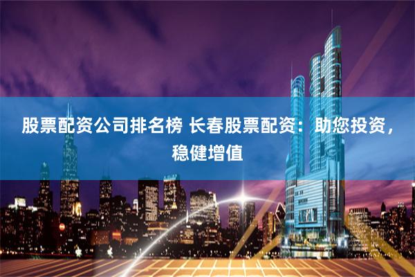 股票配资公司排名榜 长春股票配资：助您投资，稳健增值