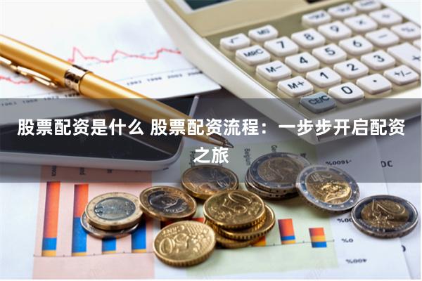 股票配资是什么 股票配资流程：一步步开启配资之旅