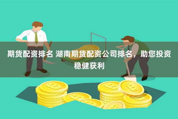 期货配资排名 湖南期货配资公司排名，助您投资稳健获利