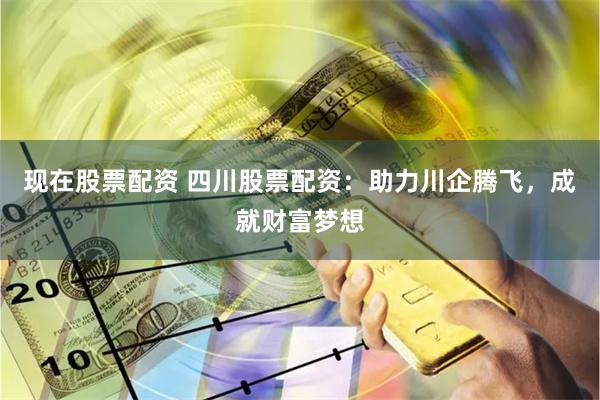 现在股票配资 四川股票配资：助力川企腾飞，成就财富梦想
