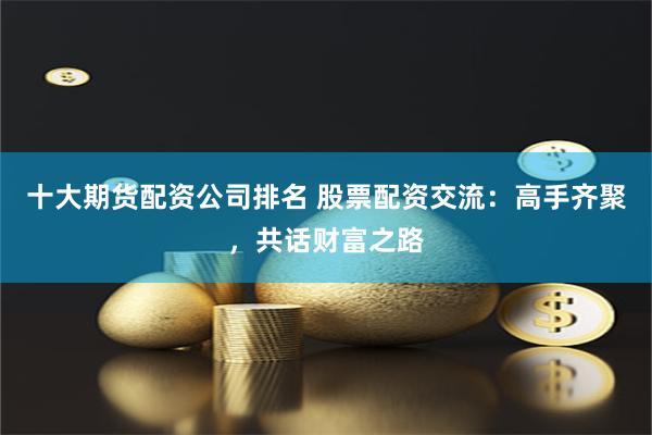 十大期货配资公司排名 股票配资交流：高手齐聚，共话财富之路