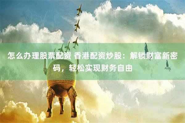 怎么办理股票配资 香港配资炒股：解锁财富新密码，轻松实现财务自由