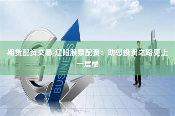 期货配资交易 辽阳股票配资：助您投资之路更上一层楼