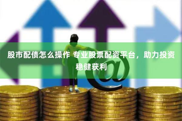 股市配债怎么操作 专业股票配资平台，助力投资稳健获利
