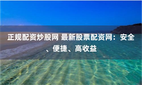 正规配资炒股网 最新股票配资网：安全、便捷、高收益
