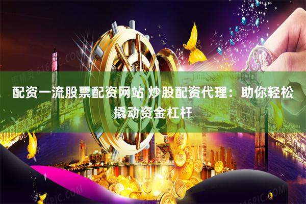 配资一流股票配资网站 炒股配资代理：助你轻松撬动资金杠杆