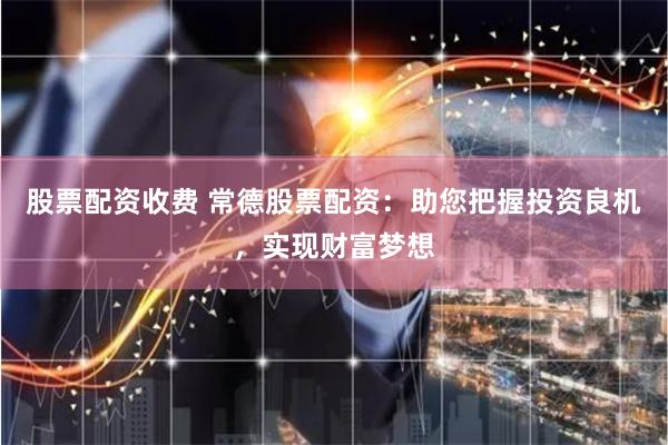 股票配资收费 常德股票配资：助您把握投资良机，实现财富梦想