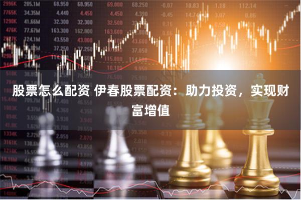 股票怎么配资 伊春股票配资：助力投资，实现财富增值