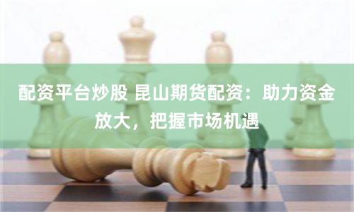 配资平台炒股 昆山期货配资：助力资金放大，把握市场机遇