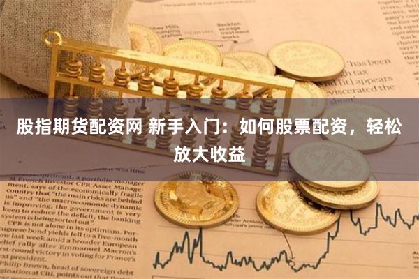 股指期货配资网 新手入门：如何股票配资，轻松放大收益