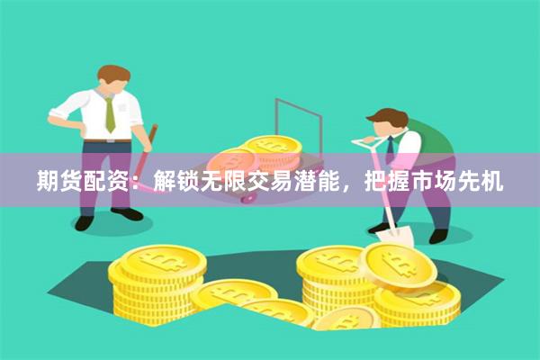 期货配资：解锁无限交易潜能，把握市场先机