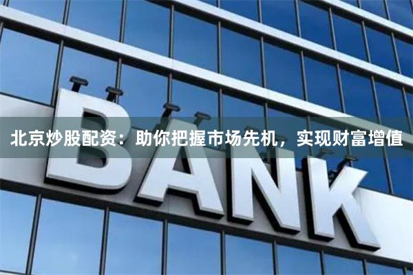 北京炒股配资：助你把握市场先机，实现财富增值