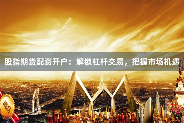 股指期货配资开户：解锁杠杆交易，把握市场机遇