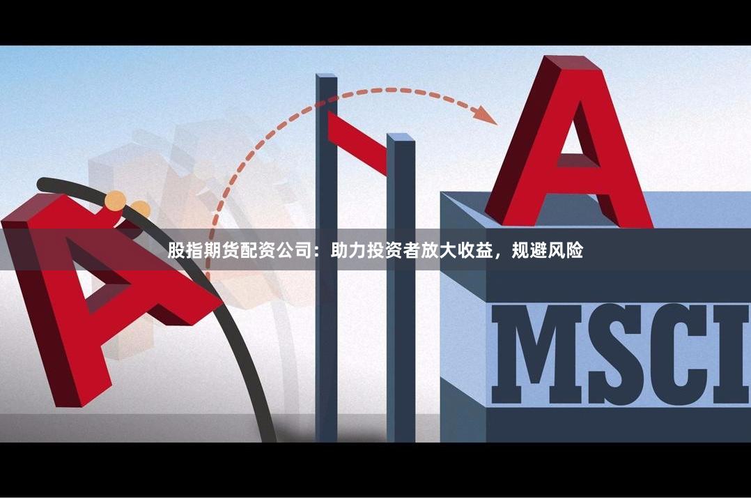 股指期货配资公司：助力投资者放大收益，规避风险