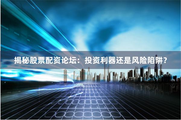 揭秘股票配资论坛：投资利器还是风险陷阱？