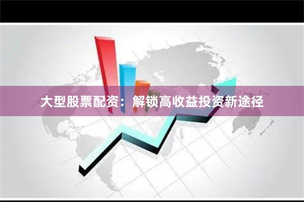大型股票配资：解锁高收益投资新途径