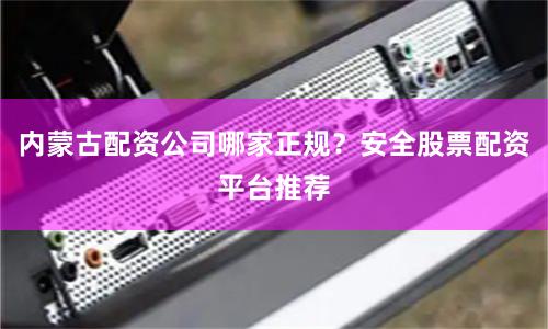 内蒙古配资公司哪家正规？安全股票配资平台推荐